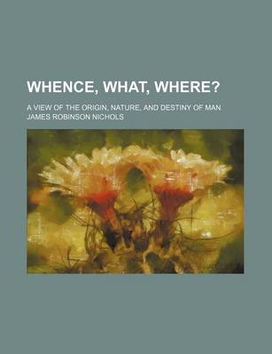 Book cover for Whence, What, Where?; A View of the Origin, Nature, and Destiny of Man