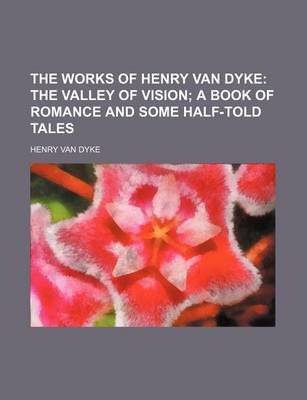 Book cover for The Works of Henry Van Dyke; The Valley of Vision a Book of Romance and Some Half-Told Tales