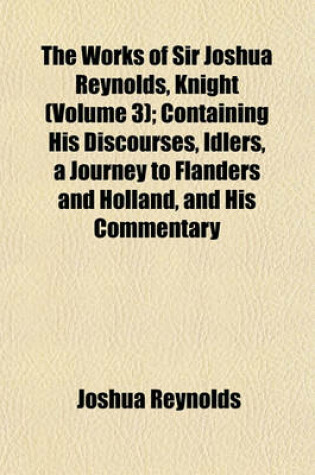 Cover of The Works of Sir Joshua Reynolds, Knight (Volume 3); Containing His Discourses, Idlers, a Journey to Flanders and Holland, and His Commentary