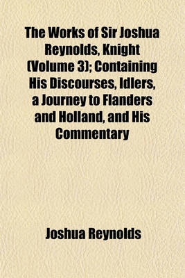 Book cover for The Works of Sir Joshua Reynolds, Knight (Volume 3); Containing His Discourses, Idlers, a Journey to Flanders and Holland, and His Commentary