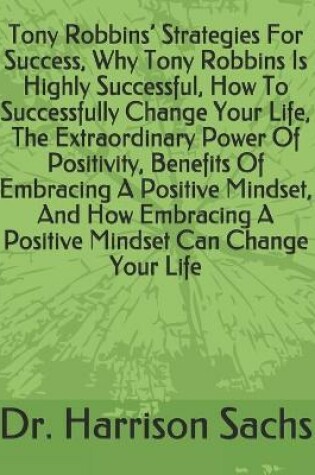 Cover of Tony Robbins' Strategies For Success, Why Tony Robbins Is Highly Successful, How To Successfully Change Your Life, The Extraordinary Power Of Positivity, Benefits Of Embracing A Positive Mindset, And How Embracing A Positive Mindset Can Change Your Life