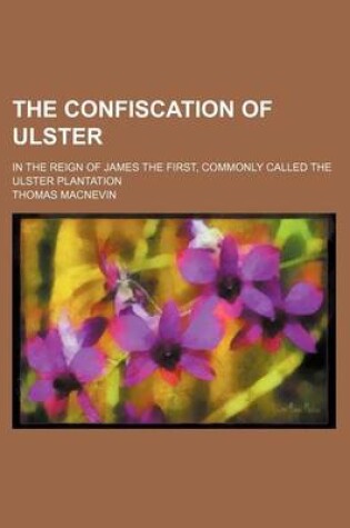 Cover of The Confiscation of Ulster; In the Reign of James the First, Commonly Called the Ulster Plantation