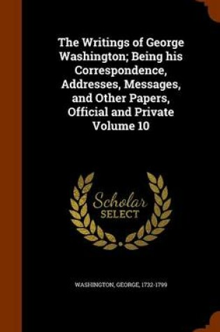 Cover of The Writings of George Washington; Being His Correspondence, Addresses, Messages, and Other Papers, Official and Private Volume 10