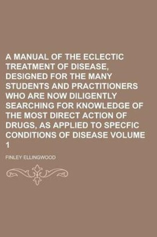 Cover of A Manual of the Eclectic Treatment of Disease, Designed for the Many Students and Practitioners Who Are Now Diligently Searching for Knowledge of the Most Direct Action of Drugs, as Applied to Specfic Conditions of Disease Volume 1