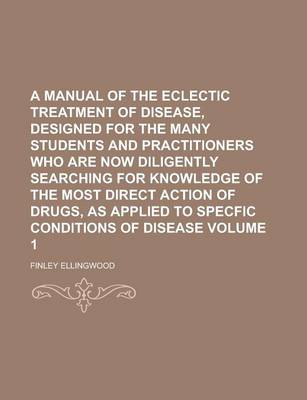 Book cover for A Manual of the Eclectic Treatment of Disease, Designed for the Many Students and Practitioners Who Are Now Diligently Searching for Knowledge of the Most Direct Action of Drugs, as Applied to Specfic Conditions of Disease Volume 1