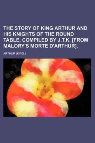 Cover of The Story of King Arthur and His Knights of the Round Table, Compiled by J.T.K. [From Malory's Morte D'Arthur].