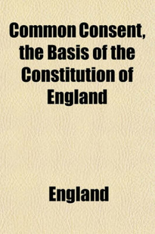 Cover of Common Consent the Basis of the Constitution of England; Or, Parliamentary Reform Considered and Tried by the Tests of Law and Reason