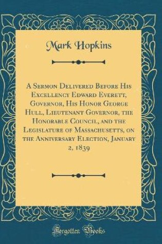 Cover of A Sermon Delivered Before His Excellency Edward Everett, Governor, His Honor George Hull, Lieutenant Governor, the Honorable Council, and the Legislature of Massachusetts, on the Anniversary Election, January 2, 1839 (Classic Reprint)
