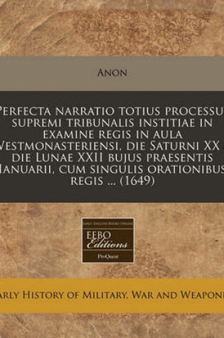 Cover of Perfecta Narratio Totius Processus Supremi Tribunalis Institiae in Examine Regis in Aula Westmonasteriensi, Die Saturni XX & Die Lunae XXII Bujus Praesentis Ianuarii, Cum Singulis Orationibus Regis ... (1649)