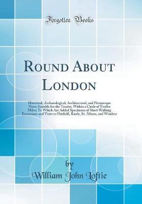 Cover of Round About London: Historical, Archaeological, Architectural, and Picturesque Notes Suitable for the Tourist, Within a Circle of Twelve Miles; To Which Are Added Specimens of Short Walking Excursions and Visits to Hatfield, Knole, St. Albans, and Windsor