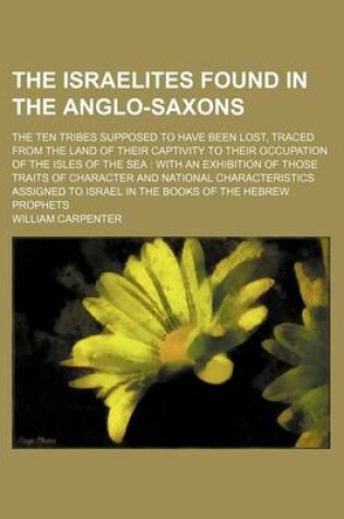 Cover of The Israelites Found in the Anglo-Saxons; The Ten Tribes Supposed to Have Been Lost, Traced from the Land of Their Captivity to Their Occupation of the Isles of the Sea with an Exhibition of Those Traits of Character and National Characteristics Assigned to Is