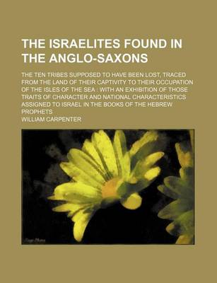 Book cover for The Israelites Found in the Anglo-Saxons; The Ten Tribes Supposed to Have Been Lost, Traced from the Land of Their Captivity to Their Occupation of the Isles of the Sea with an Exhibition of Those Traits of Character and National Characteristics Assigned to Is