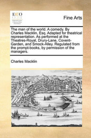 Cover of The Man of the World. a Comedy. by Charles Macklin, Esq. Adapted for Theatrical Representation. as Performed at the Theatres-Royal, Drury-Lane, Covent-Garden, and Smock-Alley. Regulated from the Prompt-Books, by Permission of the Managers.