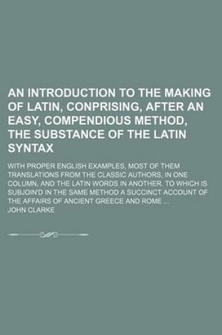 Cover of An Introduction to the Making of Latin, Conprising, After an Easy, Compendious Method, the Substance of the Latin Syntax; With Proper English Examples, Most of Them Translations from the Classic Authors, in One Column, and the Latin Words in Another. to Which