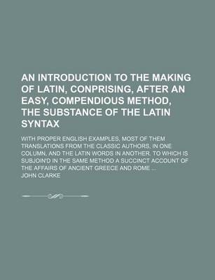 Book cover for An Introduction to the Making of Latin, Conprising, After an Easy, Compendious Method, the Substance of the Latin Syntax; With Proper English Examples, Most of Them Translations from the Classic Authors, in One Column, and the Latin Words in Another. to Which