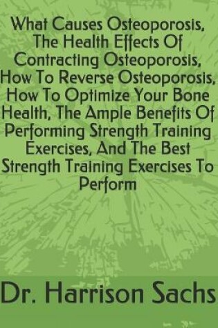 Cover of What Causes Osteoporosis, The Health Effects Of Contracting Osteoporosis, How To Reverse Osteoporosis, How To Optimize Your Bone Health, The Ample Benefits Of Performing Strength Training Exercises, And The Best Strength Training Exercises To Perform