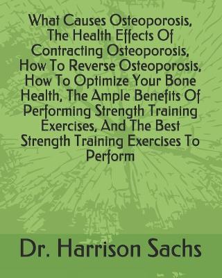 Book cover for What Causes Osteoporosis, The Health Effects Of Contracting Osteoporosis, How To Reverse Osteoporosis, How To Optimize Your Bone Health, The Ample Benefits Of Performing Strength Training Exercises, And The Best Strength Training Exercises To Perform