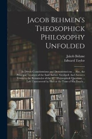 Cover of Jacob Behmen's Theosophick Philosophy Unfolded; in Divers Considerations and Demonstrations ... Also, the Principal Treatises of the Said Author Abridged. And Answers Given to the Remainder of the 177 Theosophick Questions ... Left Unanswered by Him At...