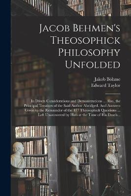 Book cover for Jacob Behmen's Theosophick Philosophy Unfolded; in Divers Considerations and Demonstrations ... Also, the Principal Treatises of the Said Author Abridged. And Answers Given to the Remainder of the 177 Theosophick Questions ... Left Unanswered by Him At...