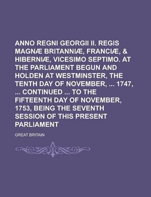 Book cover for Anno Regni Georgii II. Regis Magnae Britanniae, Franciae, & Hiberniae, Vicesimo Septimo. at the Parliament Begun and Holden at Westminster, the Tenth Day of November, 1747, Continued to the Fifteenth Day of November, 1753, Being the