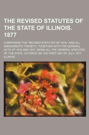 Cover of The Revised Statutes of the State of Illinois. 1877; Comprising the Revised Statutes of 1874, and All Amendments Thereto, Together with the General Acts of 1875 and 1877, Being All the General Statutes of the State, in Force on the First Day of July, 1877