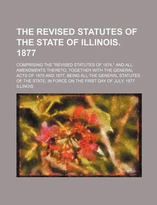 Book cover for The Revised Statutes of the State of Illinois. 1877; Comprising the Revised Statutes of 1874, and All Amendments Thereto, Together with the General Acts of 1875 and 1877, Being All the General Statutes of the State, in Force on the First Day of July, 1877