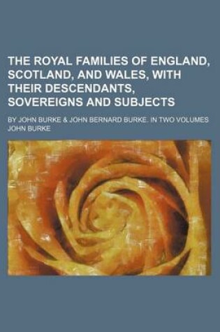 Cover of The Royal Families of England, Scotland, and Wales, with Their Descendants, Sovereigns and Subjects; By John Burke & John Bernard Burke. in Two Volume