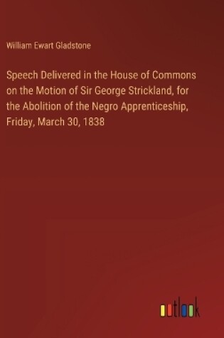 Cover of Speech Delivered in the House of Commons on the Motion of Sir George Strickland, for the Abolition of the Negro Apprenticeship, Friday, March 30, 1838