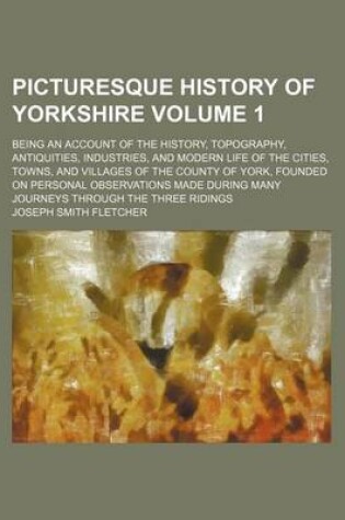 Cover of Picturesque History of Yorkshire Volume 1; Being an Account of the History, Topography, Antiquities, Industries, and Modern Life of the Cities, Towns, and Villages of the County of York, Founded on Personal Observations Made During Many Journeys Through T