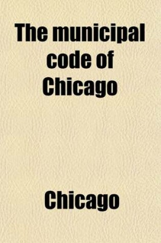Cover of Municipal Code of Chicago; Comprising the Laws of Illinois Relating to the City of Chicago, and the Ordinances of the City Council