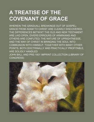 Book cover for A Treatise of the Covenant of Grace; Wherein the Graduall Breakings Out of Gospel-Grace from Adam to Christ Are Clearly Discovered, the Differences Betwixt the Old and New Testament Are Laid Open, Divers Errours of Arminians and Others Are Confuted the Natur