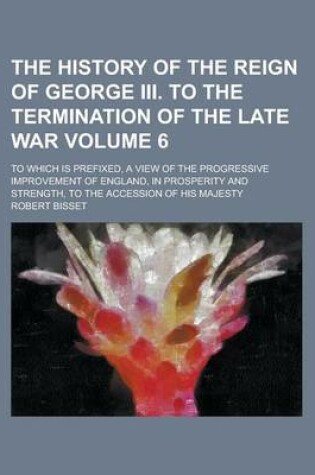 Cover of The History of the Reign of George III. to the Termination of the Late War; To Which Is Prefixed, a View of the Progressive Improvement of England, in Prosperity and Strength, to the Accession of His Majesty Volume 6