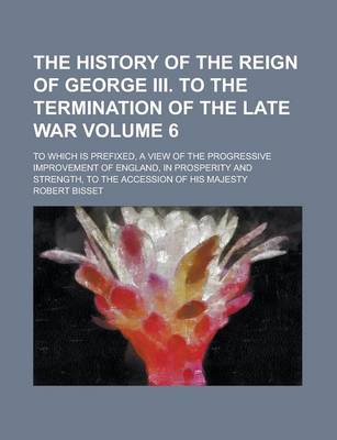 Book cover for The History of the Reign of George III. to the Termination of the Late War; To Which Is Prefixed, a View of the Progressive Improvement of England, in Prosperity and Strength, to the Accession of His Majesty Volume 6