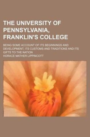 Cover of The University of Pennsylvania, Franklin's College; Being Some Account of Its Beginnings and Development, Its Customs and Traditions and Its Gifts to the Nation