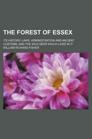 Cover of The Forest of Essex; Its History, Laws, Administration and Ancient Customs, and the Wild Deer Which Lived in It