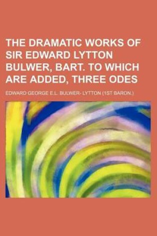 Cover of The Dramatic Works of Sir Edward Lytton Bulwer, Bart. to Which Are Added, Three Odes