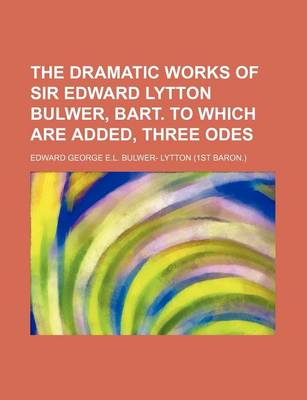 Book cover for The Dramatic Works of Sir Edward Lytton Bulwer, Bart. to Which Are Added, Three Odes