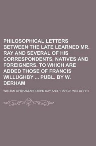 Cover of Philosophical Letters Between the Late Learned Mr. Ray and Several of His Correspondents, Natives and Foreigners. to Which Are Added Those of Francis Willughby Publ. by W. Derham