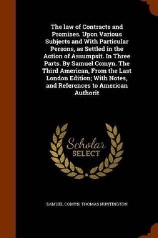 Cover of The Law of Contracts and Promises. Upon Various Subjects and with Particular Persons, as Settled in the Action of Assumpsit. in Three Parts. by Samuel Comyn. the Third American, from the Last London Edition; With Notes, and References to American Authorit