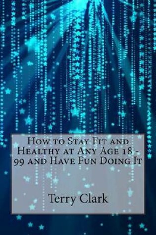 Cover of How to Stay Fit and Healthy at Any Age 18 - 99 and Have Fun Doing It