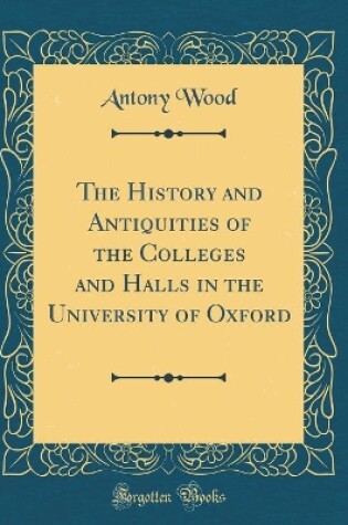 Cover of The History and Antiquities of the Colleges and Halls in the University of Oxford (Classic Reprint)