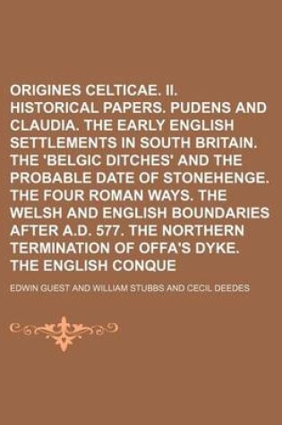 Cover of I. Origines Celticae. II. Historical Papers. Pudens and Claudia. the Early English Settlements in South Britain. the 'Belgic Ditches' and the Probable Date of Stonehenge. the Four Roman Ways. the Welsh and English Boundaries After A.D. 577. the Northern