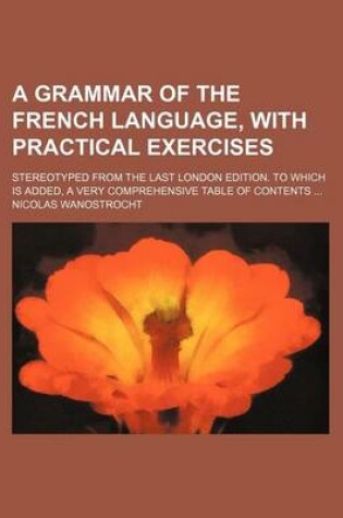 Cover of A Grammar of the French Language, with Practical Exercises; Stereotyped from the Last London Edition. to Which Is Added, a Very Comprehensive Table of Contents ...