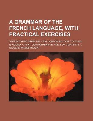 Book cover for A Grammar of the French Language, with Practical Exercises; Stereotyped from the Last London Edition. to Which Is Added, a Very Comprehensive Table of Contents ...