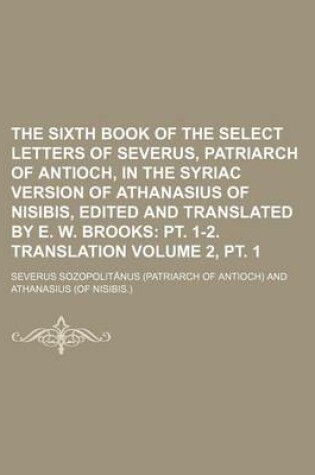 Cover of The Sixth Book of the Select Letters of Severus, Patriarch of Antioch, in the Syriac Version of Athanasius of Nisibis, Edited and Translated by E. W. Brooks Volume 2, PT. 1; PT. 1-2. Translation