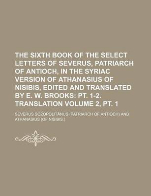 Book cover for The Sixth Book of the Select Letters of Severus, Patriarch of Antioch, in the Syriac Version of Athanasius of Nisibis, Edited and Translated by E. W. Brooks Volume 2, PT. 1; PT. 1-2. Translation