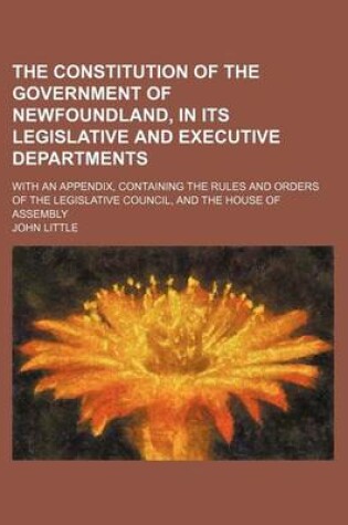 Cover of The Constitution of the Government of Newfoundland, in Its Legislative and Executive Departments; With an Appendix, Containing the Rules and Orders of the Legislative Council, and the House of Assembly