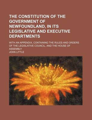 Book cover for The Constitution of the Government of Newfoundland, in Its Legislative and Executive Departments; With an Appendix, Containing the Rules and Orders of the Legislative Council, and the House of Assembly