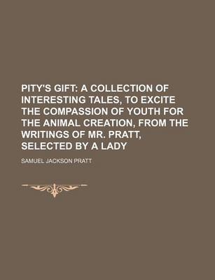 Book cover for Pity's Gift; A Collection of Interesting Tales, to Excite the Compassion of Youth for the Animal Creation, from the Writings of Mr. Pratt, Selected by a Lady