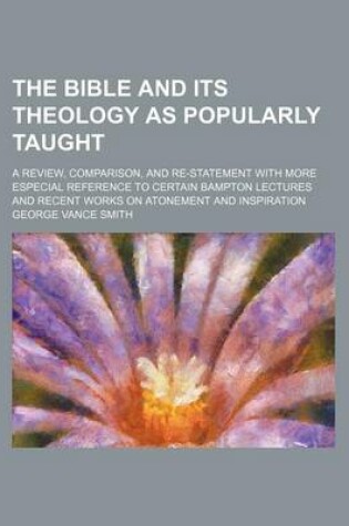 Cover of The Bible and Its Theology as Popularly Taught; A Review, Comparison, and Re-Statement with More Especial Reference to Certain Bampton Lectures and Recent Works on Atonement and Inspiration